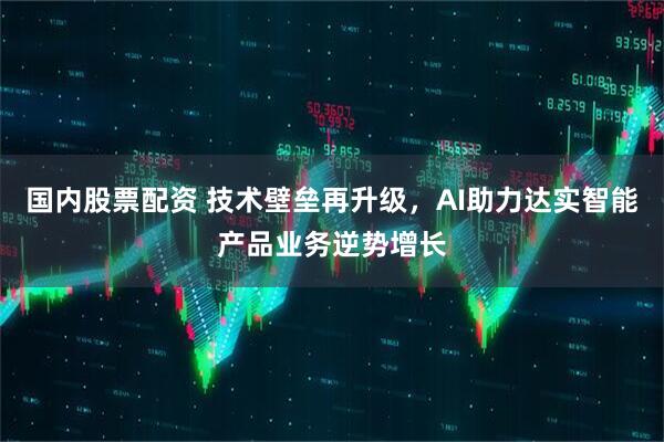 国内股票配资 技术壁垒再升级，AI助力达实智能产品业务逆势增长