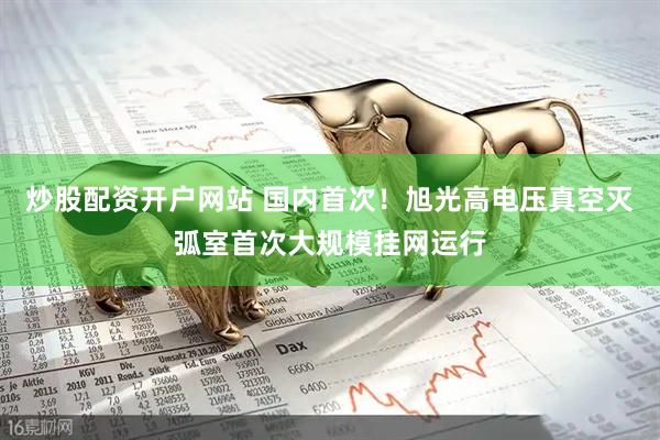 炒股配资开户网站 国内首次！旭光高电压真空灭弧室首次大规模挂网运行