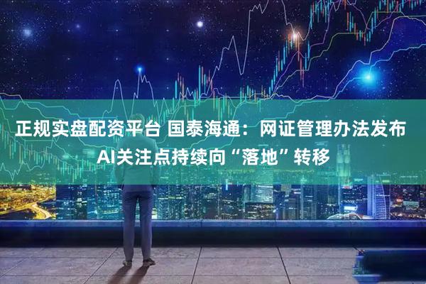 正规实盘配资平台 国泰海通：网证管理办法发布 AI关注点持续向“落地”转移