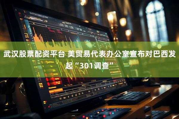 武汉股票配资平台 美贸易代表办公室宣布对巴西发起“301调查”
