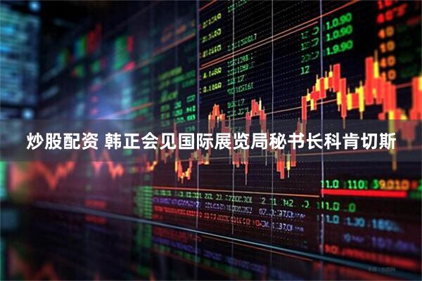 炒股配资 韩正会见国际展览局秘书长科肯切斯