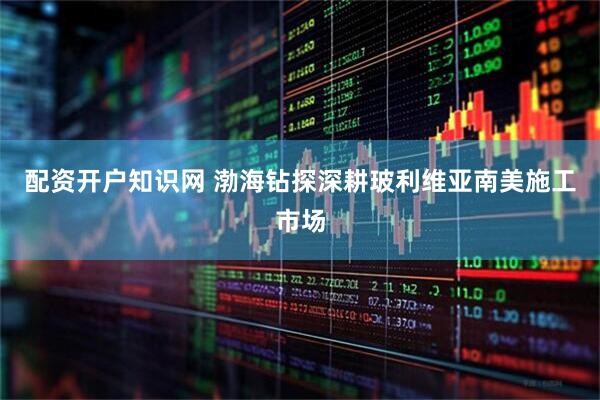 配资开户知识网 渤海钻探深耕玻利维亚南美施工市场
