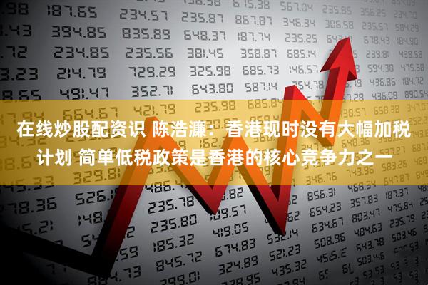 在线炒股配资识 陈浩濂：香港现时没有大幅加税计划 简单低税政策是香港的核心竞争力之一