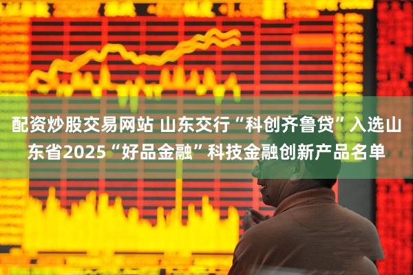 配资炒股交易网站 山东交行“科创齐鲁贷”入选山东省2025“好品金融”科技金融创新产品名单