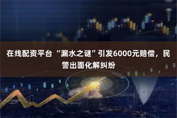 在线配资平台 “漏水之谜”引发6000元赔偿，民警出面化解纠纷