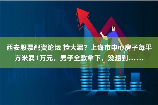 西安股票配资论坛 捡大漏？上海市中心房子每平方米卖1万元，男子全款拿下，没想到……