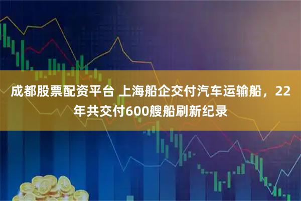 成都股票配资平台 上海船企交付汽车运输船，22年共交付600艘船刷新纪录