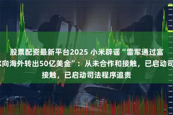 股票配资最新平台2025 小米辟谣“雷军通过富国银行茅XX向海外转出50亿美金”：从未合作和接触，已启动司法程序追责
