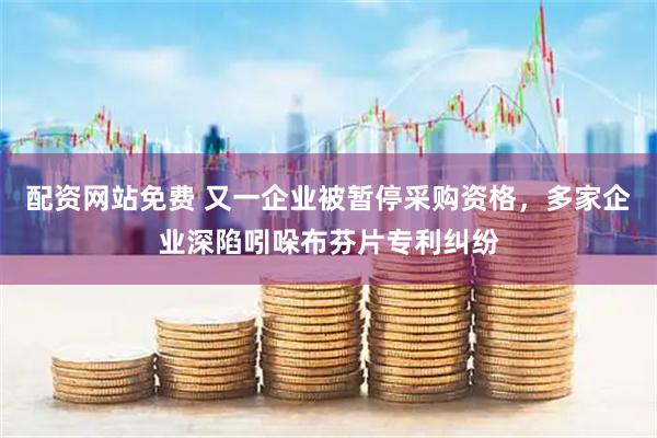 配资网站免费 又一企业被暂停采购资格，多家企业深陷吲哚布芬片专利纠纷