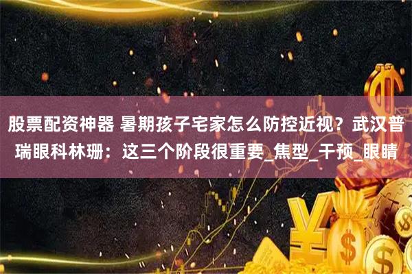 股票配资神器 暑期孩子宅家怎么防控近视？武汉普瑞眼科林珊：这三个阶段很重要_焦型_干预_眼睛