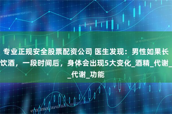 专业正规安全股票配资公司 医生发现：男性如果长期不饮酒，一段时间后，身体会出现5大变化_酒精_代谢_功能