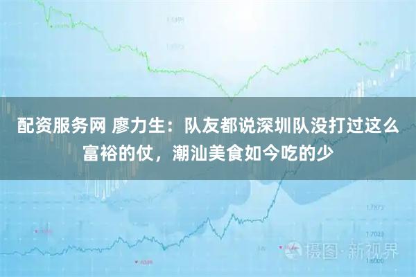 配资服务网 廖力生：队友都说深圳队没打过这么富裕的仗，潮汕美食如今吃的少