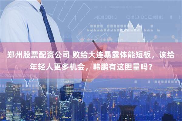 郑州股票配资公司 败给大连暴露体能短板，该给年轻人更多机会，韩鹏有这胆量吗？