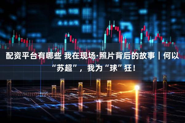 配资平台有哪些 我在现场·照片背后的故事｜何以“苏超”，我为“球”狂！