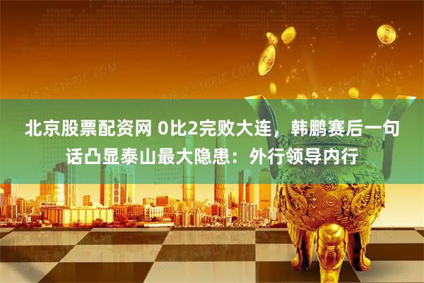 北京股票配资网 0比2完败大连，韩鹏赛后一句话凸显泰山最大隐患：外行领导内行