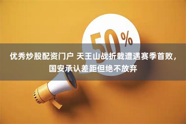 优秀炒股配资门户 天王山战折戟遭遇赛季首败，国安承认差距但绝不放弃
