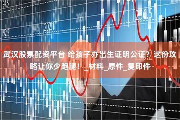 武汉股票配资平台 给孩子办出生证明公证?这份攻略让你少跑腿!_材料_原件_复印件