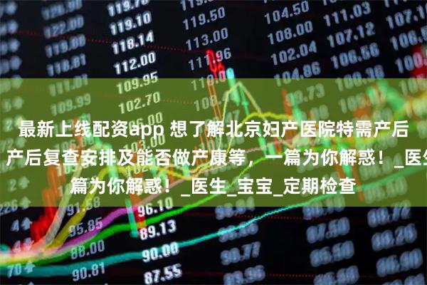 最新上线配资app 想了解北京妇产医院特需产后详情?出院流程、产后复查安排及能否做产康等,一篇为你解惑!_医生_宝宝_定期检查