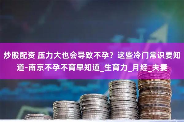 炒股配资 压力大也会导致不孕？这些冷门常识要知道-南京不孕不育早知道_生育力_月经_夫妻