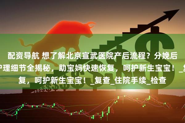 配资导航 想了解北京宣武医院产后流程？分娩后宝妈照料、新生儿护理细节全揭秘，助宝妈快速恢复，呵护新生宝宝！_复查_住院手续_检查