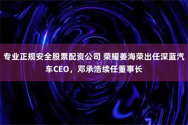 专业正规安全股票配资公司 荣耀姜海荣出任深蓝汽车CEO，邓承浩续任董事长