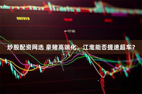 炒股配资网选 豪赌高端化，江淮能否提速超车？