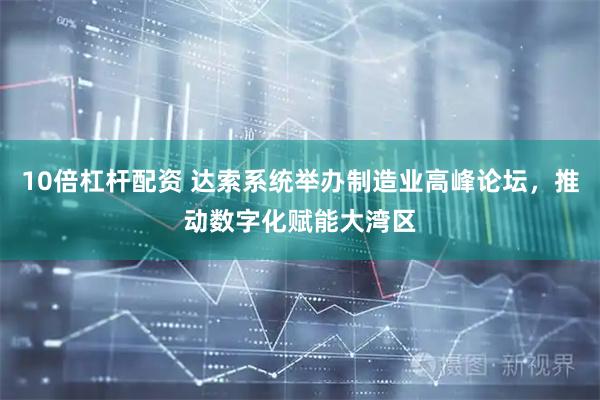 10倍杠杆配资 达索系统举办制造业高峰论坛，推动数字化赋能大湾区