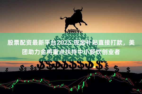 股票配资最新平台2025 现金补贴直接打款，美团助力金将重点扶持中小餐饮创业者
