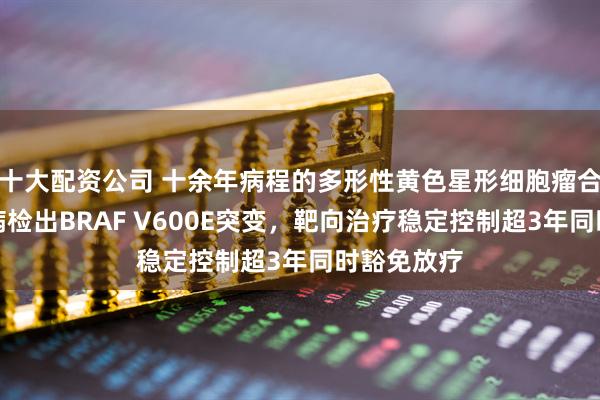 十大配资公司 十余年病程的多形性黄色星形细胞瘤合并软脑膜病检出BRAF V600E突变，靶向治疗稳定控制超3年同时豁免放疗