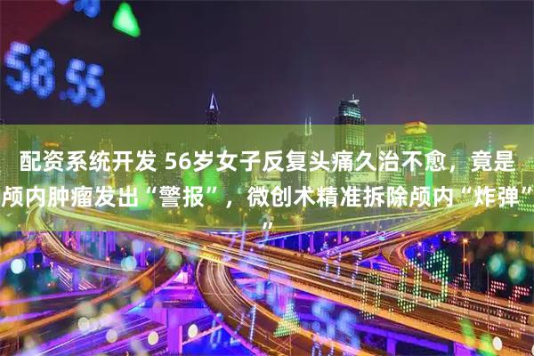 配资系统开发 56岁女子反复头痛久治不愈,竟是颅内肿瘤发出“警报”,微创术精准拆除颅内“炸弹”