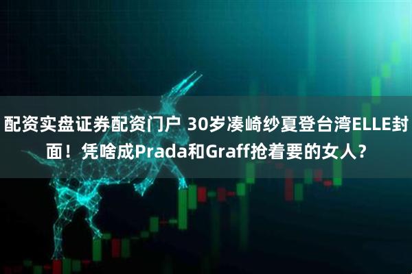 配资实盘证券配资门户 30岁凑崎纱夏登台湾ELLE封面！凭啥成Prada和Graff抢着要的女人？
