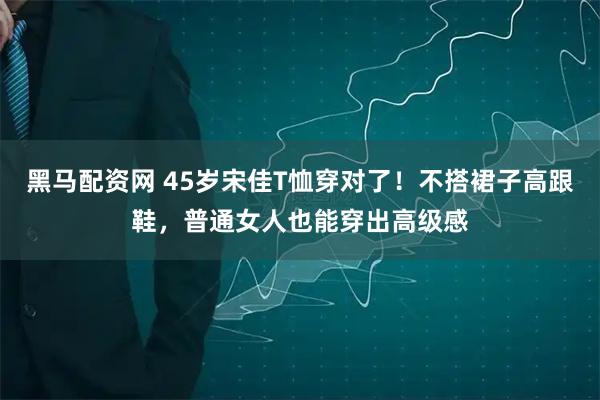 黑马配资网 45岁宋佳T恤穿对了！不搭裙子高跟鞋，普通女人也能穿出高级感