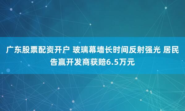广东股票配资开户 玻璃幕墙长时间反射强光 居民告赢开发商获赔6.5万元