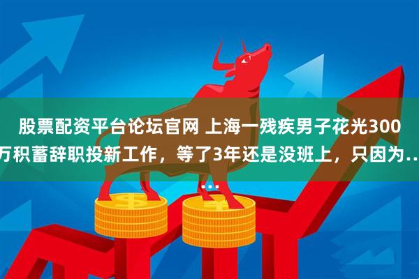 股票配资平台论坛官网 上海一残疾男子花光300万积蓄辞职投新工作，等了3年还是没班上，只因为…