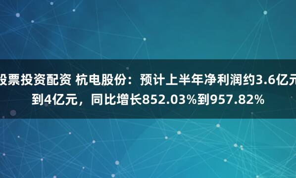 股票投资配资 杭电股份：预计上半年净利润约3.6亿元到4亿元，同比增长852.03%到957.82%