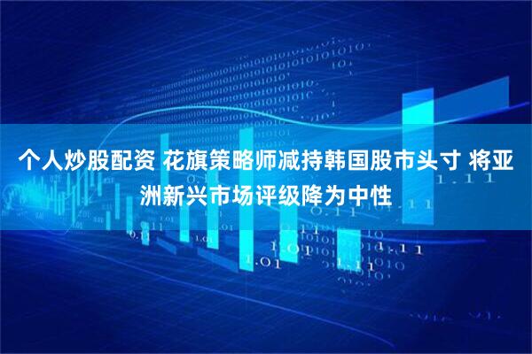 个人炒股配资 花旗策略师减持韩国股市头寸 将亚洲新兴市场评级降为中性