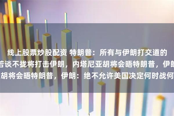 线上股票炒股配资 特朗普：所有与伊朗打交道的人都请求我不要开火，若谈不拢将打击伊朗，内塔尼亚胡将会晤特朗普，伊朗：绝不允许美国决定何时战何时止